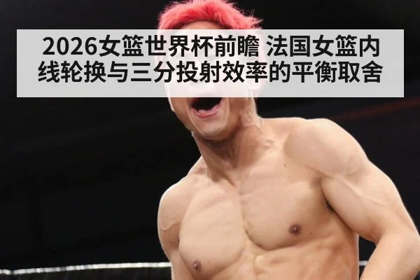 2026女篮世界杯前瞻 法国女篮内线轮换与三分投射效率的平衡取舍